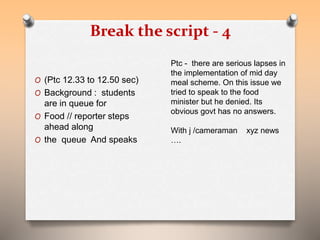 Break the script - 4 
O (Ptc 12.33 to 12.50 sec) 
O Background : students 
are in queue for 
O Food // reporter steps 
ahead along 
O the queue And speaks 
Ptc - there are serious lapses in 
the implementation of mid day 
meal scheme. On this issue we 
tried to speak to the food 
minister but he denied. Its 
obvious govt has no answers. 
With j /cameraman xyz news 
…. 
 