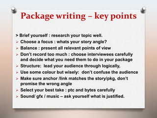 Package writing – key points 
> Brief yourself : research your topic well. 
 Choose a focus : whats your story angle? 
 Balance : present all relevant points of view 
 Don’t record too much : choose interviewees carefully 
and decide what you need them to do in your package 
 Structure: lead your audience through logically, 
 Use some colour but wisely: don’t confuse the audience 
 Make sure anchor /link matches the story/pkg, don’t 
promise the wrong angle 
 Select your best take : ptc and bytes carefully 
 Sound/ gfx / music – ask yourself what is justified. 
 