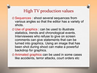 High TV production values 
O Sequences : shoot several sequences from 
various angles so that the editor has a variety of 
shots. 
O Use of graphics : can be used to illustrate 
statistics, trends and chronological events. 
Interviewees who refuse to give on screen 
comments can give statements that can be 
turned into graphics. Using an image that has 
been shot during shoot can make a powerful 
backdrop for graphics. 
O Animated graphics can be used in some cases 
like accidents, terror attacks, court orders etc 
 