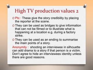 High TV production values 2 
O Ptc : These give the story credibility by placing 
the reporter at the scene. 
O They can be used as bridges to give information 
that can not be filmed or to illustrate what is 
happening at a location e.g. during a factory 
strike. 
O They can be used as an ending to summarise 
the main points of a story. 
Anonymity : shooting an interviewee in silhouette 
can add drama to a story if that person is a victim. 
Don’t agree to hide an interviewees identity unless 
there are good reasons. 
 