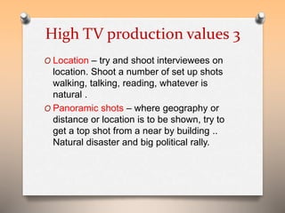 High TV production values 3 
O Location – try and shoot interviewees on 
location. Shoot a number of set up shots 
walking, talking, reading, whatever is 
natural . 
O Panoramic shots – where geography or 
distance or location is to be shown, try to 
get a top shot from a near by building .. 
Natural disaster and big political rally. 
 