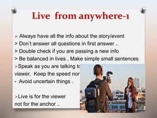 Live from anywhere-1 
 Always have all the info about the story/event 
> Don’t answer all questions in first answer .. 
> Double check if you are passing a new info 
> Be balanced in lives , Make simple small sentences 
Speak as you are talking to a 
viewer, Keep the speed normal.. 
- Avoid uncertain things . 
Live is for the viewer 
not for the anchor .. 
 