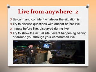 Live from anywhere -2 
O Be calm and confident whatever the situation is 
O Try to discuss questions with anchor before live 
O Inputs before live, displayed during live 
O Try to show the actual site / event happening behind 
or around you through your cameraman live 
 