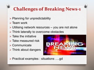 Challenges of Breaking News-1 
 Planning for unpredictability 
 Team work 
 Utilising network resources – you are not alone 
 Think laterally to overcome obstacles 
 Take the initiative 
 Take measured risk 
 Communicate 
 Think about dangers 
 Practical examples : situations ….gd 
 