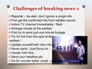 Challenges of breaking news-2 
O Reporter – be alert, don’t ignore a single info 
O First get the confirmed info from reliable source 
O Inform TV channel immediately / flash 
O Arrange visuals at the earliest 
O First try to send just one minute footage 
O Try for live from the spot at the 
earliest / 
O Update yourself with new info 
O Never panic. /Just focus on 
O visuals /info /live . 
O Send your headline ptc 
O Go for counter bytes ,script , ptc 
 
