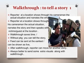 Walkthrough : to tell a story 1 
 Reporter at a location shows through his cameraman the 
actual situation and narrates the whole scene 
 Reporter at a location shows through 
his cameraman the actual situation, 
narrates the story and then speaks with 
victims/guest at the location . 
 Walkthrough saves time. / 
 Without pkg you can tell the story, 
 Feed can be sent at the earliest / 
can be shown as live, 
 After walkthrough, reporter can move for another story.. 
 Always better to send some extra visuals along with 
walkthrough.. 
 