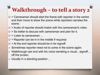 Walkthrough – to tell a story 2 
O > Cameraman should start the frame with reporter in the centre 
and then move to show the scene while reporters narrates the 
scene. 
O > Audio of reporter should match with the cameraman's video 
O > So better to discuss with cameraman and plan for it. 
O > Listen to cameraman … 
O > Reporter can be in in the middle if required 
O > At the end reporter should be in for signoff 
 Sometimes reporter need not to come in the scene again. 
 Walkthrough can end with his voice narrating a visual…signoff… 
off the screen. 
 Usually in a standing position … 
 