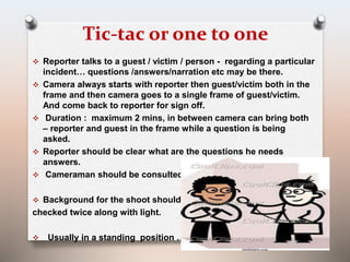 Tic-tac or one to one 
 Reporter talks to a guest / victim / person - regarding a particular 
incident… questions /answers/narration etc may be there. 
 Camera always starts with reporter then guest/victim both in the 
frame and then camera goes to a single frame of guest/victim. 
And come back to reporter for sign off. 
 Duration : maximum 2 mins, in between camera can bring both 
– reporter and guest in the frame while a question is being 
asked. 
 Reporter should be clear what are the questions he needs 
answers. 
 Cameraman should be consulted before shoot. 
 Background for the shoot should be 
checked twice along with light. 
 Usually in a standing position … 
 