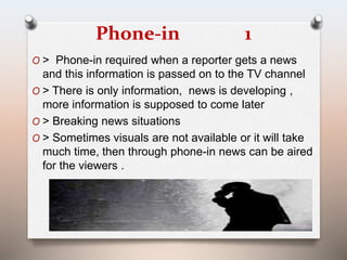 Phone-in 1 
O > Phone-in required when a reporter gets a news 
and this information is passed on to the TV channel 
O > There is only information, news is developing , 
more information is supposed to come later 
O > Breaking news situations 
O > Sometimes visuals are not available or it will take 
much time, then through phone-in news can be aired 
for the viewers . 
 