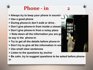 Phone - in 2 
> Always try to keep your phone in sound mode 
> Use a good phone 
> During phone-in don’t walk or drive . 
> Don’t give phone-in from inside a closed room 
> Don’t give phone-in from a noisy place 
> Note down all the information you are going 
to say in the phone-in 
> Try to get all the details before phone-in 
> Don’t try to give all the information in one go 
> Use small clear sentences 
> Listen to the questions by anchor 
> Be calm, try to suggest questions to be asked before phone-in 
 