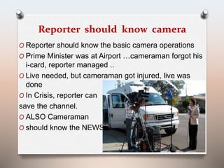 Reporter should know camera 
O Reporter should know the basic camera operations 
O Prime Minister was at Airport …cameraman forgot his 
i-card, reporter managed .. 
O Live needed, but cameraman got injured, live was 
done 
O In Crisis, reporter can 
save the channel. 
O ALSO Cameraman 
O should know the NEWS !! 
 