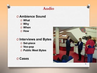 Audio 
O Ambience Sound 
O What 
O Why 
O When 
O How 
O Interviews and Bytes 
O Set-piece 
O Vox-pop 
O Public Meet Bytes 
O Cases 
6 
 