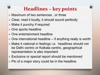 Headlines – key points 
 Maximum of two sentences , or three 
 Clear, read it loudly, it should sound perfectly 
 Make it punchy if required 
 One sports headline 
 One entertainment headline 
 One international headline – if anything really is worth 
 Make it national in feelings i.e. headlines should not 
be Delhi centric or Kolkata centric, geographical 
representation is also important 
 Exclusive or special report should be mentioned 
 Ptc of a major story could be in the headline 
 