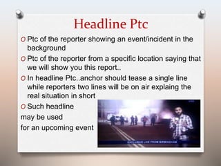 Headline Ptc 
O Ptc of the reporter showing an event/incident in the 
background 
O Ptc of the reporter from a specific location saying that 
we will show you this report.. 
O In headline Ptc..anchor should tease a single line 
while reporters two lines will be on air explaing the 
real situation in short 
O Such headline 
may be used 
for an upcoming event 
 