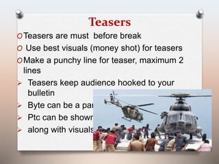 Teasers 
OTeasers are must before break 
O Use best visuals (money shot) for teasers 
OMake a punchy line for teaser, maximum 2 
lines 
 Teasers keep audience hooked to your 
bulletin 
 Byte can be a part of teaser or 
 Ptc can be shown 
 along with visuals 
 