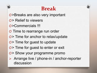 Break 
O>Breaks are also very important 
O> Relief to viewers 
O>Commercials !!! 
O Time to rearrange run order 
O> Time for anchor to relax/update 
O> Time for guest to update 
O> Time for guest to enter or exit 
O> Show your programme promo 
 Arrange live / phone-in / anchor-reporter 
discussion 
 