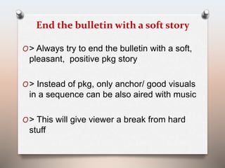 End the bulletin with a soft story 
O> Always try to end the bulletin with a soft, 
pleasant, positive pkg story 
O> Instead of pkg, only anchor/ good visuals 
in a sequence can be also aired with music 
O> This will give viewer a break from hard 
stuff 
 