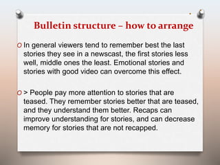 Bulletin structure – how to arrange 
O In general viewers tend to remember best the last 
stories they see in a newscast, the first stories less 
well, middle ones the least. Emotional stories and 
stories with good video can overcome this effect. 
O > People pay more attention to stories that are 
teased. They remember stories better that are teased, 
and they understand them better. Recaps can 
improve understanding for stories, and can decrease 
memory for stories that are not recapped. 
 