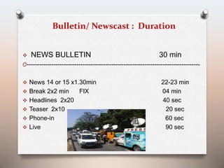 Bulletin/ Newscast : Duration 
 NEWS BULLETIN 30 min 
O------------------------------------------------------------------------------------ 
 News 14 or 15 x1.30min 22-23 min 
 Break 2x2 min FIX 04 min 
 Headlines 2x20 40 sec 
 Teaser 2x10 20 sec 
 Phone-in 60 sec 
 Live 90 sec 
 