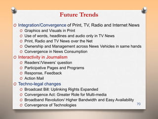 Future Trends 
O Integration/Convergence of Print, TV, Radio and Internet News 
O Graphics and Visuals in Print 
O Use of words, headlines and audio only in TV News 
O Print, Radio and TV News over the Net 
O Ownership and Management across News Vehicles in same hands 
O Convergence in News Consumption 
O Interactivity in Journalism 
O Readers’/Viewers’ question 
O Participative Pages and Programs 
O Response, Feedback 
O Action Mail 
O Techno-legal changes 
O Broadcast Bill: Uplinking Rights Expanded 
O Convergence Act: Greater Role for Multi-media 
O Broadband Revolution/ Higher Bandwidth and Easy Availability 
O Convergence of Technologies 70 
 