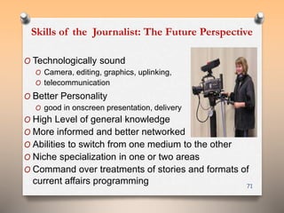 Skills of the Journalist: The Future Perspective 
O Technologically sound 
O Camera, editing, graphics, uplinking, 
O telecommunication 
O Better Personality 
O good in onscreen presentation, delivery 
O High Level of general knowledge 
O More informed and better networked 
O Abilities to switch from one medium to the other 
O Niche specialization in one or two areas 
O Command over treatments of stories and formats of 
current affairs programming 
71 
 