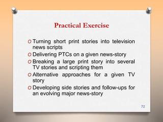 Practical Exercise 
O Turning short print stories into television 
news scripts 
O Delivering PTCs on a given news-story 
O Breaking a large print story into several 
TV stories and scripting them 
O Alternative approaches for a given TV 
story 
O Developing side stories and follow-ups for 
an evolving major news-story 
72 
 