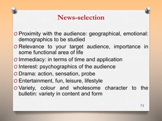 News-selection 
O Proximity with the audience: geographical, emotional: 
demographics to be studied 
O Relevance to your target audience, importance in 
some functional area of life 
O Immediacy: in terms of time and application 
O Interest: psychographics of the audience 
O Drama: action, sensation, probe 
O Entertainment, fun, leisure, lifestyle 
O Variety, colour and wholesome character to the 
bulletin: variety in content and form 
73 
 