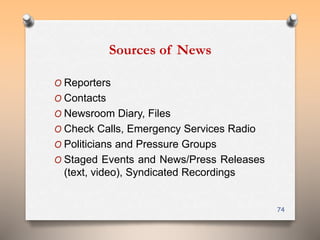 Sources of News 
O Reporters 
O Contacts 
O Newsroom Diary, Files 
O Check Calls, Emergency Services Radio 
O Politicians and Pressure Groups 
O Staged Events and News/Press Releases 
(text, video), Syndicated Recordings 
74 
 
