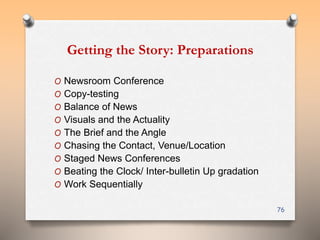Getting the Story: Preparations 
O Newsroom Conference 
O Copy-testing 
O Balance of News 
O Visuals and the Actuality 
O The Brief and the Angle 
O Chasing the Contact, Venue/Location 
O Staged News Conferences 
O Beating the Clock/ Inter-bulletin Up gradation 
O Work Sequentially 
76 
 