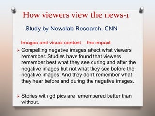 How viewers view the news-1 
Study by Newslab Research, CNN 
Images and visual content – the impact 
 Compelling negative images affect what viewers 
remember. Studies have found that viewers 
remember best what they see during and after the 
negative images but not what they see before the 
negative images. And they don’t remember what 
they hear before and during the negative images. 
 Stories with gd pics are remembered better than 
without. 
 