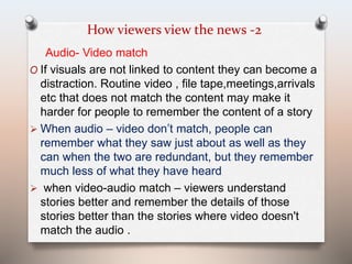 How viewers view the news -2 
Audio- Video match 
O If visuals are not linked to content they can become a 
distraction. Routine video , file tape,meetings,arrivals 
etc that does not match the content may make it 
harder for people to remember the content of a story 
 When audio – video don’t match, people can 
remember what they saw just about as well as they 
can when the two are redundant, but they remember 
much less of what they have heard 
 when video-audio match – viewers understand 
stories better and remember the details of those 
stories better than the stories where video doesn't 
match the audio . 
 