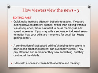 How viewers view the news - 3 
EDITING FAST 
 Quick edits increase attention but only to a point. If you are 
cutting between different scenes, rather than editing within a 
visual sequence, there is a falloff in detail memory as edit 
speed increases. If you stay with a sequence, it doesn’t seem 
to matter how your edits are – memory for detail just keeps 
getting better . 
 A combination of fast paced editing(changing from scene to 
scene) and emotional content can overload viewers. They 
pay attention and remember they saw something, but they 
cant recall the details. 
 Edits with a scene increase both attention and memory . 
 