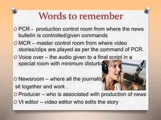 Words to remember 
O PCR - production control room from where the news 
bulletin is controlled/given commands 
O MCR – master control room from where video 
stories/clips are played as per the command of PCR. 
O Voice over – the audio given to a final script in a 
special room with minimum disturbances. 
O Newsroom – where all the journalists 
sit together and work . 
O Producer – who is associated with production of news 
O Vt editor – video editor who edits the story 
 