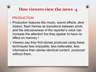 How viewers view the news -4 
PRODUCTION 
 Production features like music, sound effects, slow 
motion, flash frames as transitions between shots 
and the obtrusiveness of the reporter’s voice can 
increase the attention but they appear to have no 
effect on memory ! 
 Viewers say they find stories produced using these 
techniques less enjoyable, less believable, less 
informative than stories identical content produced 
without them.. 
 