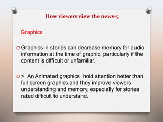 How viewers view the news-5 
Graphics 
O Graphics in stories can decrease memory for audio 
information at the time of graphic, particularly if the 
content is difficult or unfamiliar. 
O > An Animated graphics hold attention better than 
full screen graphics and they improve viewers 
understanding and memory, especially for stories 
rated difficult to understand. 
 