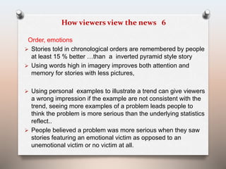 How viewers view the news 6 
Order, emotions 
 Stories told in chronological orders are remembered by people 
at least 15 % better …than a inverted pyramid style story 
 Using words high in imagery improves both attention and 
memory for stories with less pictures, 
 Using personal examples to illustrate a trend can give viewers 
a wrong impression if the example are not consistent with the 
trend, seeing more examples of a problem leads people to 
think the problem is more serious than the underlying statistics 
reflect.. 
 People believed a problem was more serious when they saw 
stories featuring an emotional victim as opposed to an 
unemotional victim or no victim at all. 
