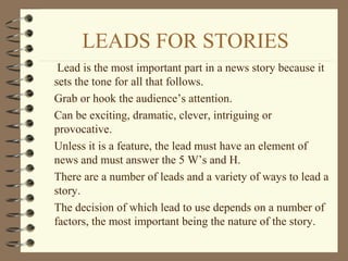 LEADS FOR STORIES
Lead is the most important part in a news story because it
sets the tone for all that follows.
Grab or hook the audience’s attention.
Can be exciting, dramatic, clever, intriguing or
provocative.
Unless it is a feature, the lead must have an element of
news and must answer the 5 W’s and H.
There are a number of leads and a variety of ways to lead a
story.
The decision of which lead to use depends on a number of
factors, the most important being the nature of the story.
 