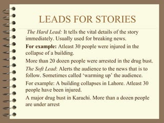 LEADS FOR STORIES
The Hard Lead: It tells the vital details of the story
immediately. Usually used for breaking news.
For example: Atleast 30 people were injured in the
collapse of a building.
More than 20 dozen people were arrested in the drug bust.
The Soft Lead: Alerts the audience to the news that is to
follow. Sometimes called ‘warming up’ the audience.
For example: A building collapses in Lahore. Atleast 30
people have been injured.
A major drug bust in Karachi. More than a dozen people
are under arrest
 