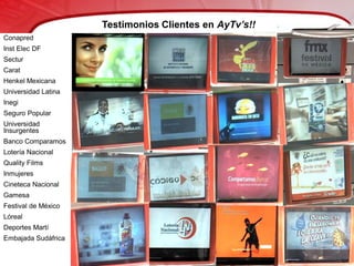 Testimonios Clientes en AyTv’s!!
Conapred
Inst Elec DF
Sectur
Carat
Henkel Mexicana
Universidad Latina
Inegi
Seguro Popular
Universidad
Insurgentes
Banco Comparamos
Lotería Nacional
Quality Films
Inmujeres
Cineteca Nacional
Gamesa
Festival de México
Lóreal
Deportes Martí
Embajada Sudáfrica
 