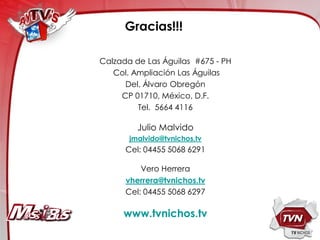 Gracias!!!

Calzada de Las Águilas #675 - PH
   Col. Ampliación Las Águilas
      Del. Álvaro Obregón
     CP 01710, México, D.F.
         Tel. 5664 4116

         Julio Malvido
       jmalvido@tvnichos.tv
      Cel: 04455 5068 6291

          Vero Herrera
      vherrera@tvnichos.tv
      Cel: 04455 5068 6297

     www.tvnichos.tv
 