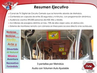 Resumen Ejecutivo
o Canal de TV Digital de Circuito Cerrado que se transmite abordo de Metrobús.
o Contenidos en capsulas de entre 30 segundos y 4 minutos, con programación dinámica.
o Audiencia cautiva 390,000 personas día NSE Alto y Medio.
o 4.6 millones de pasajeros distintos al mes, 73% de ellos viajan solos, sin distracción.
o Sistema de monitoreo remoto con cámaras en línea para acceso directo a los autobuses.




                                 3 pantallas por Metrobús
                           Audio con Volumen Auto Ajustable
 