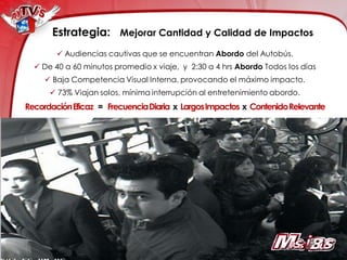 Estrategia: Mejorar Cantidad y Calidad de Impactos
         Audiencias cautivas que se encuentran Abordo del Autobús.
   De 40 a 60 minutos promedio x viaje, y 2:30 a 4 hrs Abordo Todos los días
      Baja Competencia Visual Interna, provocando el máximo impacto.
       73% Viajan solos, mínima interrupción al entretenimiento abordo.
Recordación Eficaz = Frecuencia Diaria x Largos Impactos x Contenido Relevante
 