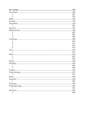 III ›Unität‹ ...............................................................................................................353
Erwachen ..................................................................................................................354
    1                                                                                                                           357
    2                                                                                                                           359
Ebbe ...........................................................................................................................365
Exodus ......................................................................................................................373
Überfahrt ..................................................................................................................378
    1                                                                                                                           386
Suzanet .....................................................................................................................391
Mitsuhunda ..............................................................................................................400
    1                                                                                                                           403
    2                                                                                                                           403
    3                                                                                                                           405
Landung ...................................................................................................................409
    1                                                                                                                           410
    2                                                                                                                           413
    3                                                                                                                           414
    4                                                                                                                           415
Uhr.............................................................................................................................423
    1                                                                                                                           431
Mars ..........................................................................................................................434
    1                                                                                                                           435
    2                                                                                                                           439
Maori .........................................................................................................................444
Drilling......................................................................................................................447
    1                                                                                                                           454
    2                                                                                                                           460
Fragen .......................................................................................................................463
Neuordnung ............................................................................................................475
    1                                                                                                                           477
Reise ..........................................................................................................................483
Susanka .....................................................................................................................485
    1                                                                                                                           492
D’Narga ....................................................................................................................495
Weltregierung ..........................................................................................................496
    1                                                                                                                           501
Neustart ....................................................................................................................503
    1                                                                                                                           506
 
