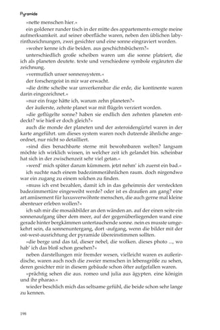 Pyramide
   »nette menschen hier.«
   ein goldener runder tisch in der mitte des appartements erregte meine
aufmerksamkeit. auf seiner oberﬂäche waren, neben den üblichen laby-
rinthzeichnungen, zwei gesichter und eine sonne eingraviert worden.
   »woher kenne ich die beiden. aus geschichtsbüchern?«
   unterschiedlich große scheiben waren um die sonne platziert, die
ich als planeten deutete. texte und verschiedene symbole ergänzten die
zeichnung.
   »vermutlich unser sonnensystem.«
   der forschergeist in mir war erwacht.
   »die dritte scheibe war unverkennbar die erde, die kontinente waren
darin eingezeichnet.«
   »nur ein frage hätte ich, warum zehn planeten?«
   der äußerste, zehnte planet war mit ﬂügeln verziert worden.
   »die geﬂügelte sonne? haben sie endlich den zehnten planeten ent-
deckt? wie hieß er doch gleich?«
   auch die monde der planeten und der asteroidengürtel waren in der
karte angeführt. um dieses system waren noch dutzende ähnliche ange-
ordnet, nur nicht so detailliert.
   »sind dies benachbarte sterne mit bewohnbaren welten? langsam
möchte ich wirklich wissen, in welcher zeit ich gelandet bin. scheinbar
hat sich in der zwischenzeit sehr viel getan.«
   »werd’ mich später darum kümmern. jetzt nehm’ ich zuerst ein bad.«
   ich suchte nach einem badezimmerähnlichen raum. doch nirgendwo
war ein zugang zu einem solchen zu ﬁnden.
   »muss ich erst bezahlen, damit ich in das geheimnis der versteckten
badezimmertüre eingeweiht werde? oder ist es draußen am gang? eine
art amüsement für luxusverwöhnte menschen, die auch gerne mal kleine
abenteuer erleben wollen?«
   ich sah mir die mosaikbilder an den wänden an. auf der einen seite ein
sonnenaufgang über dem meer, auf der gegenüberliegenden wand eine
gerade hinter bergkämmen untertauchende sonne. nein es musste umge-
kehrt sein, da sonnenuntergang, dort -aufgang, wenn die bilder mit der
ost-west-ausrichtung der pyramide übereinstimmen sollten.
   »die berge und das tal, dieser nebel, die wolken. dieses photo ..., wo
hab’ ich das bloß schon gesehen?«
   neben darstellungen mir fremder wesen, vielleicht waren es außerir-
dische, waren auch noch die zweier menschen in lebensgröße zu sehen,
deren gesichter mir in diesem gebäude schon öfter aufgefallen waren.
   »prächtig sehen die aus. romeo und julia aus ägypten. eine königin
und ihr pharao.«
   wieder beschlich mich das seltsame gefühl, die beide schon sehr lange
zu kennen.



198
 