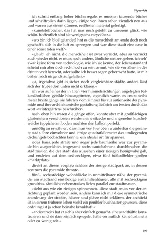 Pyramide
   ich schritt entlang hoher bücherregale, es mussten tausende bücher
und schriftrollen darin liegen, einige von ihnen sahen ziemlich neu aus
und waren aus einem dünnen, reißfesten material gefertigt.
   »kunststoffbücher, das hat uns noch gefehlt zu unserem glück. wie
schön. hoﬀentlich sind sie wenigstens recycelbar.«
   »wo bin ich bloß gelandet? hat es die menschheit am ende doch noch
geschaﬀt, sich in die luft zu sprengen und war diese stadt eine oase in
einer sonst toten welt?«
   »glaub’ ich nicht. die menschheit ist zwar verrückt, aber so verrückt
auch wieder nicht. es muss noch andere, ähnliche zentren geben. ich seh’
zwar keine form von technologie, wie ich sie kenne, der lebensstandard
scheint mir aber doch recht hoch zu sein. armut, wie sie vor allem in der
dritten welt herrscht, oder sollte ich besser sagen geherrscht hatte, ist mir
bisher noch nirgends aufgefallen.«
   »ja, irgendwo gibt es sicher noch vergleichbare städte, anders lässt
sich der trubel dort unten nicht erklären.«
   ich war auf eines der in allen vier himmelsrichtungen angelegten bal-
konähnlichen gebilde hinausgetreten, eigentlich waren es »nur« sechs
meter breite gänge. sie führten vom zimmer bis zur außenseite der pyra-
mide und ihre architektonische gestaltung ließ sich am besten durch das
wort »wintergärten« beschreiben.
   nach oben hin waren die gänge oﬀen, konnte aber mit großﬂächigen
glasfenstern verschlossen werden. eine sitzecke und angenehm kuschel-
weiche teppiche am boden machten den balkon perfekt.
   unnötig zu erwähnen, dass man von hier oben wunderbar die gesam-
te stadt, ihre einwohner und einige quadratkilometer des umliegenden
dschungels beobachten konnte. ein idealer ort für spanner.
   jedes haus, jede straße und sogar jede baumreihe war zur pyrami-
de hin ausgerichtet. insgesamt sechs »autobahnen« durchbrachen die
stadtmauer, die der stadt das aussehen einer riesigen honigwabe gab,
und endeten auf dem sechseckigen, etwa fünf fußballfelder großen
»marktplatz«.
   direkt an diesen vorplatz schloss der riesige stadtpark an, in dessen
zentrum die pyramide thronte.
   fünf-, sechsstöckige wohnblöcke in unmittelbarer nähe der pyrami-
de, am stadtrand einstöckige einfamilienhäuser, alle mit sechseckigem
grundriss. sämtliche nebenstraßen liefen parallel zur stadtmauer.
   »sieht aus wie ein riesiges spinnennetz. diese stadt muss vor der er-
richtung geplant worden sein, anders kann ich mir diese symmetrische
anordnung der straßen, häuser und plätze nicht erklären. der architekt
ist in einem früheren leben wohl ein penibler buchhalter gewesen. diese
ordnung ist ja schon beinahe krankhaft.«
   »andererseits hat er sich’s aber einfach gemacht. eine stadthälfte kons-
truieren und sie dann einfach spiegeln. hatte vermutlich keine lust mehr
oder zu wenig zeit.«

                                                                          199
 