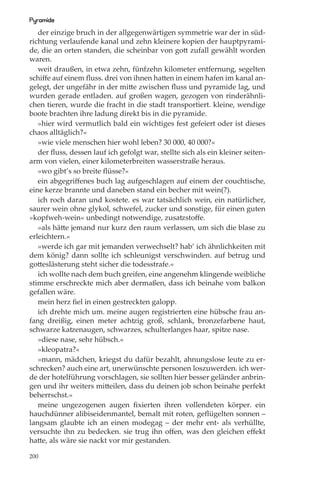 Pyramide
   der einzige bruch in der allgegenwärtigen symmetrie war der in süd-
richtung verlaufende kanal und zehn kleinere kopien der hauptpyrami-
de, die an orten standen, die scheinbar von gott zufall gewählt worden
waren.
   weit draußen, in etwa zehn, fünfzehn kilometer entfernung, segelten
schiﬀe auf einem ﬂuss. drei von ihnen hatten in einem hafen im kanal an-
gelegt, der ungefähr in der mitte zwischen ﬂuss und pyramide lag, und
wurden gerade entladen. auf großen wagen, gezogen von rinderähnli-
chen tieren, wurde die fracht in die stadt transportiert. kleine, wendige
boote brachten ihre ladung direkt bis in die pyramide.
   »hier wird vermutlich bald ein wichtiges fest gefeiert oder ist dieses
chaos alltäglich?«
   »wie viele menschen hier wohl leben? 30 000, 40 000?«
   der ﬂuss, dessen lauf ich gefolgt war, stellte sich als ein kleiner seiten-
arm von vielen, einer kilometerbreiten wasserstraße heraus.
   »wo gibt’s so breite ﬂüsse?«
   ein abgegriﬀenes buch lag aufgeschlagen auf einem der couchtische,
eine kerze brannte und daneben stand ein becher mit wein(?).
   ich roch daran und kostete. es war tatsächlich wein, ein natürlicher,
saurer wein ohne glykol, schwefel, zucker und sonstige, für einen guten
»kopfweh-wein« unbedingt notwendige, zusatzstoﬀe.
   »als hätte jemand nur kurz den raum verlassen, um sich die blase zu
erleichtern.«
   »werde ich gar mit jemanden verwechselt? hab’ ich ähnlichkeiten mit
dem könig? dann sollte ich schleunigst verschwinden. auf betrug und
gotteslästerung steht sicher die todesstrafe.«
   ich wollte nach dem buch greifen, eine angenehm klingende weibliche
stimme erschreckte mich aber dermaßen, dass ich beinahe vom balkon
gefallen wäre.
   mein herz ﬁel in einen gestreckten galopp.
   ich drehte mich um. meine augen registrierten eine hübsche frau an-
fang dreißig, einen meter achtzig groß, schlank, bronzefarbene haut,
schwarze katzenaugen, schwarzes, schulterlanges haar, spitze nase.
   »diese nase, sehr hübsch.«
   »kleopatra?«
   »mann, mädchen, kriegst du dafür bezahlt, ahnungslose leute zu er-
schrecken? auch eine art, unerwünschte personen loszuwerden. ich wer-
de der hotelführung vorschlagen, sie sollten hier besser geländer anbrin-
gen und ihr weiters mitteilen, dass du deinen job schon beinahe perfekt
beherrschst.«
   meine ungezogenen augen ﬁxierten ihren vollendeten körper. ein
hauchdünner alibiseidenmantel, bemalt mit roten, geﬂügelten sonnen –
langsam glaubte ich an einen modegag – der mehr ent- als verhüllte,
versuchte ihn zu bedecken. sie trug ihn oﬀen, was den gleichen eﬀekt
hatte, als wäre sie nackt vor mir gestanden.

200
 