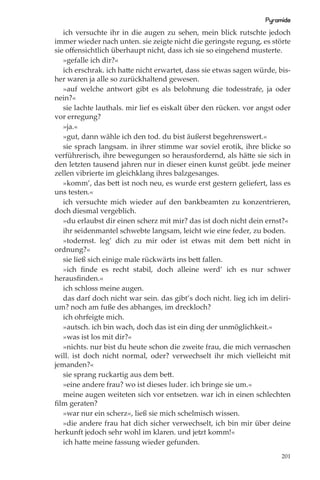 Pyramide
   ich versuchte ihr in die augen zu sehen, mein blick rutschte jedoch
immer wieder nach unten. sie zeigte nicht die geringste regung, es störte
sie oﬀensichtlich überhaupt nicht, dass ich sie so eingehend musterte.
   »gefalle ich dir?«
   ich erschrak. ich hatte nicht erwartet, dass sie etwas sagen würde, bis-
her waren ja alle so zurückhaltend gewesen.
   »auf welche antwort gibt es als belohnung die todesstrafe, ja oder
nein?«
   sie lachte lauthals. mir lief es eiskalt über den rücken. vor angst oder
vor erregung?
   »ja.«
   »gut, dann wähle ich den tod. du bist äußerst begehrenswert.«
   sie sprach langsam. in ihrer stimme war soviel erotik, ihre blicke so
verführerisch, ihre bewegungen so herausfordernd, als hätte sie sich in
den letzten tausend jahren nur in dieser einen kunst geübt. jede meiner
zellen vibrierte im gleichklang ihres balzgesanges.
   »komm’, das bett ist noch neu, es wurde erst gestern geliefert, lass es
uns testen.«
   ich versuchte mich wieder auf den bankbeamten zu konzentrieren,
doch diesmal vergeblich.
   »du erlaubst dir einen scherz mit mir? das ist doch nicht dein ernst?«
   ihr seidenmantel schwebte langsam, leicht wie eine feder, zu boden.
   »todernst. leg’ dich zu mir oder ist etwas mit dem bett nicht in
ordnung?«
   sie ließ sich einige male rückwärts ins bett fallen.
   »ich ﬁnde es recht stabil, doch alleine werd’ ich es nur schwer
herausﬁnden.«
   ich schloss meine augen.
   das darf doch nicht war sein. das gibt’s doch nicht. lieg ich im deliri-
um? noch am fuße des abhanges, im dreckloch?
   ich ohrfeigte mich.
   »autsch. ich bin wach, doch das ist ein ding der unmöglichkeit.«
   »was ist los mit dir?«
   »nichts. nur bist du heute schon die zweite frau, die mich vernaschen
will. ist doch nicht normal, oder? verwechselt ihr mich vielleicht mit
jemanden?«
   sie sprang ruckartig aus dem bett.
   »eine andere frau? wo ist dieses luder. ich bringe sie um.«
   meine augen weiteten sich vor entsetzen. war ich in einen schlechten
ﬁlm geraten?
   »war nur ein scherz«, ließ sie mich schelmisch wissen.
   »die andere frau hat dich sicher verwechselt, ich bin mir über deine
herkunft jedoch sehr wohl im klaren. und jetzt komm!«
   ich hatte meine fassung wieder gefunden.
                                                                        201
 