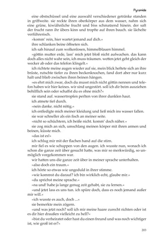 Pyramide
   eine obstschüssel und eine auswahl verschiedener getränke standen
in griﬀweite. sie reckte ihren oberkörper aus dem wasser, nahm sich
eine grüne, kiwiähnliche frucht und biss schmatzend hinein. der saft
der frucht rann ihr übers kinn und tropfte auf ihren bauch. sie lächelte
verführerisch.
   »komm’ rein, hier wartet jemand auf dich.«
   ihre schlanken beine öﬀneten sich.
   ich sah hinauf zum wolkenlosen, himmelblauen himmel.
   »göttin mutter erde, lass’ mich jetzt bloß nicht aufwachen. das kann
doch alles nicht wahr sein, ich muss träumen. wetten jetzt geht gleich der
wecker ab oder das telefon klingelt.«
   ich richtete meine augen wieder auf sie, mein blick heftete sich an ihre
brüste, rutschte tiefer zu ihren beckenknochen, fand dort aber nur kurz
halt und blieb zwischen ihren beinen hängen.
   »es ehrt mich zwar, doch du musst mich nicht göttin nennen und tele-
fon haben wir hier keines. wir sind ungestört. soll ich dir beim ausziehen
behilﬂich sein oder schaﬀst du es ohne mich?«
   sie stand auf. wassertropfen perlten von ihrer dunklen haut.
   ich atmete tief durch.
   »nein danke. nicht nötig.«
   ich entledigte mich meiner kleidung und ließ mich ins wasser fallen.
   sie war schneller als ein ﬁsch an meiner seite.
   »nicht so schüchtern, ich beiße nicht. komm’ doch näher.«
   sie zog mich an sich, umschlang meinen körper mit ihren armen und
beinen, küsste mich.
   »das ist es!«
   ich schlug mir mit der ﬂachen hand auf die stirn.
   mir ﬁel es wie schuppen von den augen. ich wusste nun, wonach ich
schon die ganze zeit über gesucht hatte, was mir so merkwürdig, so un-
möglich vorgekommen war.
   wir hatten uns die ganze zeit über in meiner sprache unterhalten.
   »also doch ein traum.«
   ich hörte so etwas wie ungeduld in ihrer stimme.
   »wie kommst du darauf? ich bin wirklich echt, glaube mir.«
   »du sprichst meine sprache.«
   »na und! habe ja lange genug zeit gehabt, sie zu lernen.«
   »und jetzt lass es uns tun. ich spüre doch, dass es noch jemand außer
mir will.«
   »ich wusste es auch, doch ...«
   sie bemerkte mein zögern.
   »und was jetzt noch? soll ich mir meine haare zurecht richten oder ist
es dir hier draußen vielleicht zu hell?«
   »bist du verheiratet oder hast du einen freund und was noch wichtiger
ist, wie groß ist er?«
                                                                        203
 