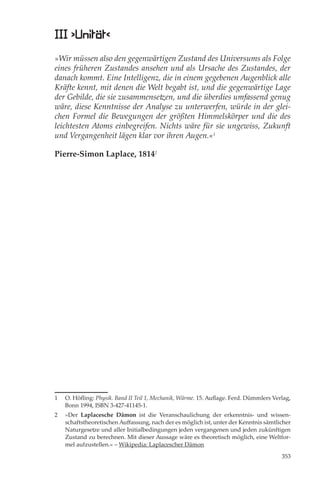 III ›Unität‹
»Wir müssen also den gegenwärtigen Zustand des Universums als Folge
eines früheren Zustandes ansehen und als Ursache des Zustandes, der
danach kommt. Eine Intelligenz, die in einem gegebenen Augenblick alle
Kräfte kennt, mit denen die Welt begabt ist, und die gegenwärtige Lage
der Gebilde, die sie zusammensetzen, und die überdies umfassend genug
wäre, diese Kenntnisse der Analyse zu unterwerfen, würde in der glei-
chen Formel die Bewegungen der größten Himmelskörper und die des
leichtesten Atoms einbegreifen. Nichts wäre für sie ungewiss, Zukunft
und Vergangenheit lägen klar vor ihren Augen.«1

Pierre-Simon Laplace, 18142




1   O. Höﬂing: Physik. Band II Teil 1, Mechanik, Wärme. 15. Auﬂage. Ferd. Dümmlers Verlag,
    Bonn 1994, ISBN 3-427-41145-1.
2   »Der Laplacesche Dämon ist die Veranschaulichung der erkenntnis- und wissen-
    schaftstheoretischen Auﬀassung, nach der es möglich ist, unter der Kenntnis sämtlicher
    Naturgesetze und aller Initialbedingungen jeden vergangenen und jeden zukünftigen
    Zustand zu berechnen. Mit dieser Aussage wäre es theoretisch möglich, eine Weltfor-
    mel aufzustellen.« – Wikipedia: Laplacescher Dämon

                                                                                      353
 