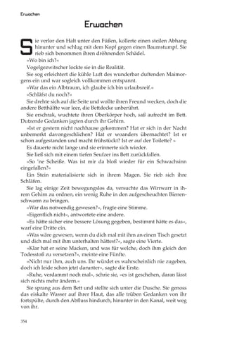 Erwachen

                            Erwachen

S
       ie verlor den Halt unter den Füßen, kollerte einen steilen Abhang
       hinunter und schlug mit dem Kopf gegen einen Baumstumpf. Sie
       rieb sich benommen ihren dröhnenden Schädel.
   »Wo bin ich?«
   Vogelgezwitscher lockte sie in die Realität.
   Sie sog erleichtert die kühle Luft des wunderbar duftenden Maimor-
gens ein und war sogleich vollkommen entspannt.
   »War das ein Albtraum, ich glaube ich bin urlaubsreif.«
   »Schläfst du noch?«
   Sie drehte sich auf die Seite und wollte ihren Freund wecken, doch die
andere Betthälfte war leer, die Bettdecke unberührt.
   Sie erschrak, wuchtete ihren Oberkörper hoch, saß aufrecht im Bett.
Dutzende Gedanken jagten durch ihr Gehirn.
   »Ist er gestern nicht nachhause gekommen? Hat er sich in der Nacht
unbemerkt davongeschlichen? Hat er woanders übernachtet? Ist er
schon aufgestanden und macht frühstückt? Ist er auf der Toilette? »
   Es dauerte nicht lange und sie erinnerte sich wieder.
   Sie ließ sich mit einem tiefen Seufzer ins Bett zurückfallen.
   »So ’ne Scheiße. Was ist mir da bloß wieder für ein Schwachsinn
eingefallen?«
   Ein Stein materialisierte sich in ihrem Magen. Sie rieb sich ihre
Schläfen.
   Sie lag einige Zeit bewegungslos da, versuchte das Wirrwarr in ih-
rem Gehirn zu ordnen, ein wenig Ruhe in den aufgescheuchten Bienen-
schwarm zu bringen.
   »War das notwendig gewesen?«, fragte eine Stimme.
   »Eigentlich nicht«, antwortete eine andere.
   »Es hätte sicher eine bessere Lösung gegeben, bestimmt hätte es das«,
warf eine Dritte ein.
   »Was wäre gewesen, wenn du dich mal mit ihm an einen Tisch gesetzt
und dich mal mit ihm unterhalten hättest?«, sagte eine Vierte.
   »Klar hat er seine Macken, und was für welche, doch ihm gleich den
Todesstoß zu versetzen?«, meinte eine Fünfte.
   »Nicht nur ihm, auch uns. Ihr würdet es wahrscheinlich nie zugeben,
doch ich leide schon jetzt darunter«, sagte die Erste.
   »Ruhe, verdammt noch mal«, schrie sie, »es ist geschehen, daran lässt
sich nichts mehr ändern.«
   Sie sprang aus dem Bett und stellte sich unter die Dusche. Sie genoss
das eiskalte Wasser auf ihrer Haut, das alle trüben Gedanken von ihr
fortspülte, durch den Abﬂuss hindurch, hinunter in den Kanal, weit weg
von ihr.

354
 